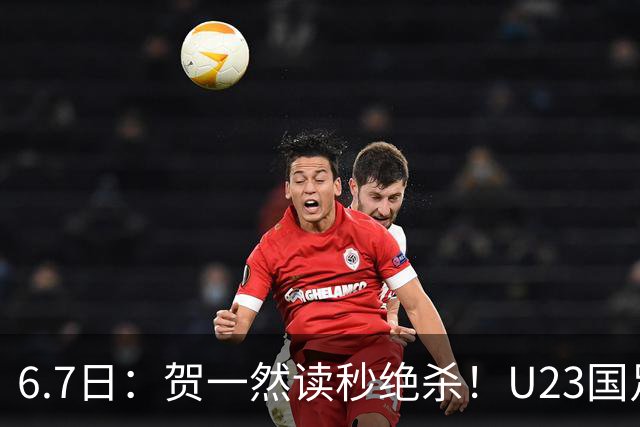 6.7日：贺一然读秒绝杀！U23国足击败塔吉克赛后评分：2号最佳依木兰高分