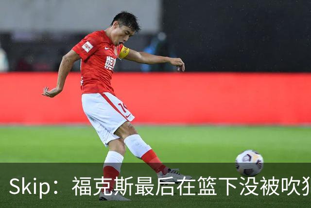 Skip：福克斯最后在篮下没被吹犯规 裁判可能也被现场气氛感染了
